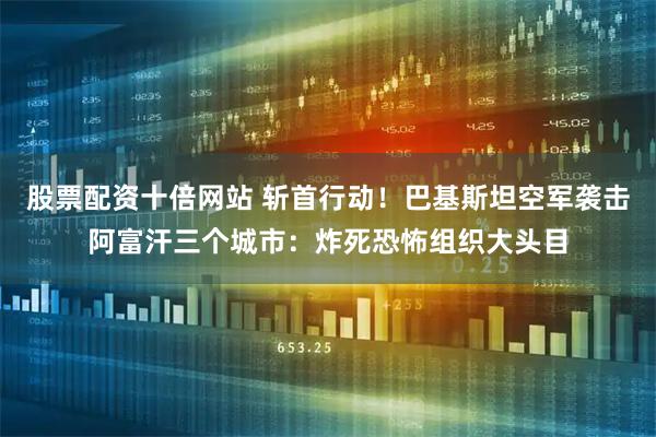 股票配资十倍网站 斩首行动!巴基斯坦空军袭击阿富汗三个城市:炸死恐怖组织大头目