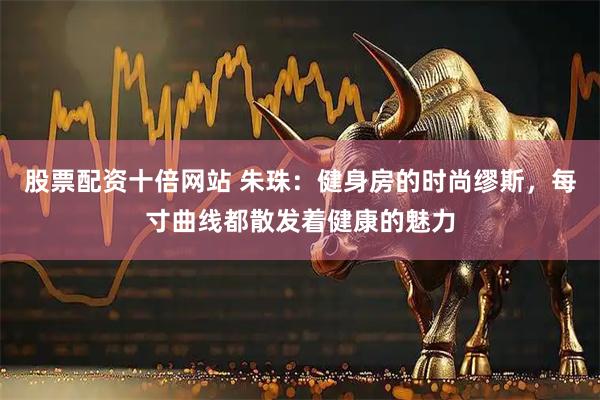 股票配资十倍网站 朱珠：健身房的时尚缪斯，每寸曲线都散发着健康的魅力