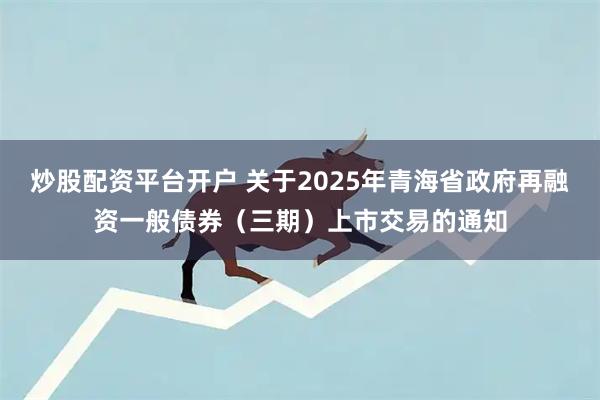 炒股配资平台开户 关于2025年青海省政府再融资一般债券（三期）上市交易的通知
