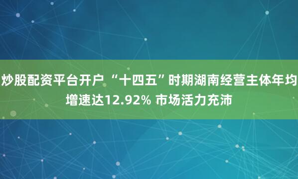 炒股配资平台开户 “十四五”时期湖南经营主体年均增速达12.92% 市场活力充沛