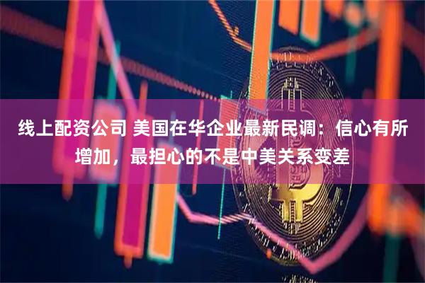 线上配资公司 美国在华企业最新民调：信心有所增加，最担心的不是中美关系变差