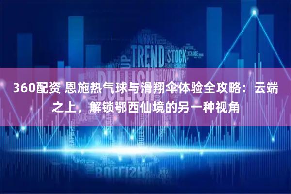 360配资 恩施热气球与滑翔伞体验全攻略：云端之上，解锁鄂西仙境的另一种视角