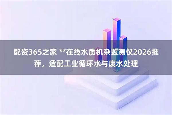 配资365之家 **在线水质机杂监测仪2026推荐，适配工业循环水与废水处理
