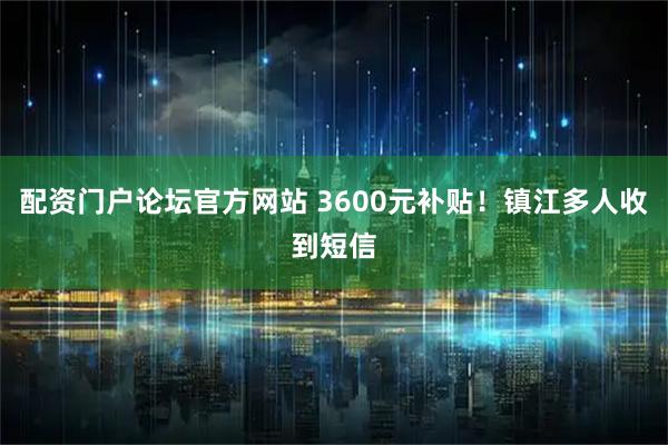 配资门户论坛官方网站 3600元补贴！镇江多人收到短信