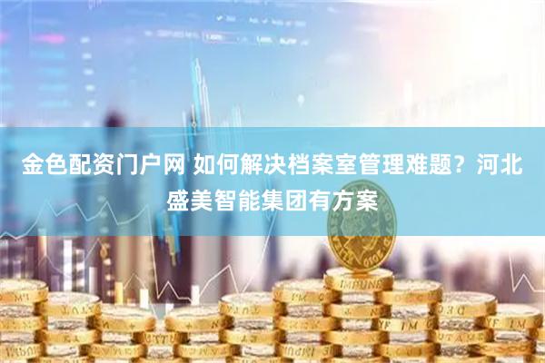 金色配资门户网 如何解决档案室管理难题？河北盛美智能集团有方案