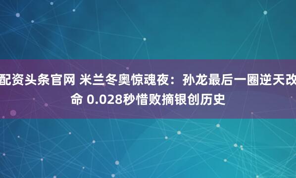 配资头条官网 米兰冬奥惊魂夜：孙龙最后一圈逆天改命 0.028秒惜败摘银创历史