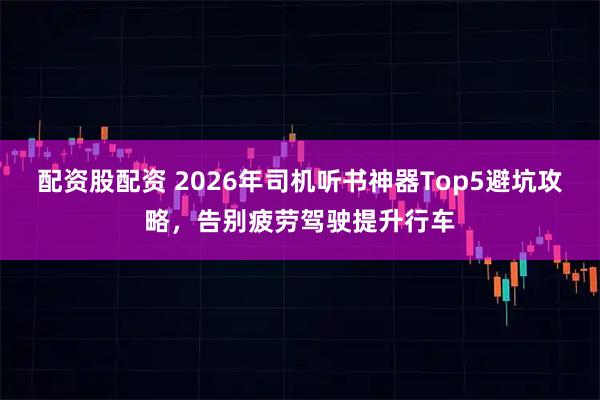 配资股配资 2026年司机听书神器Top5避坑攻略，告别疲劳驾驶提升行车
