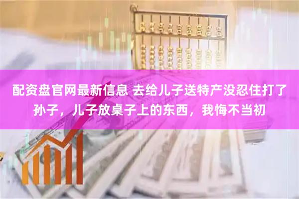 配资盘官网最新信息 去给儿子送特产没忍住打了孙子，儿子放桌子上的东西，我悔不当初