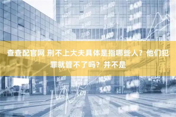 查查配官网 刑不上大夫具体是指哪些人？他们犯罪就管不了吗？并不是