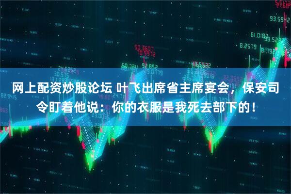网上配资炒股论坛 叶飞出席省主席宴会，保安司令盯着他说：你的衣服是我死去部下的！