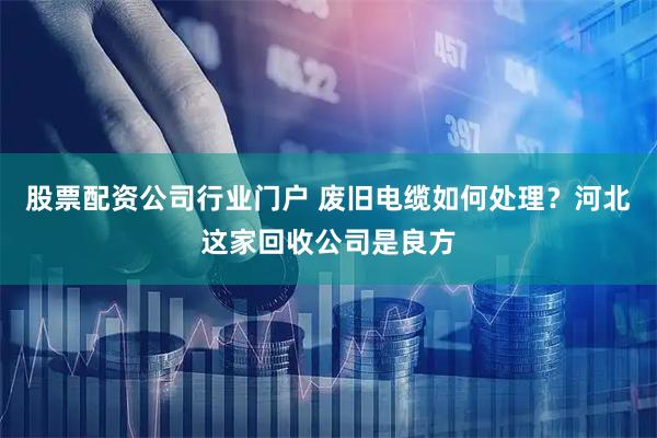 股票配资公司行业门户 废旧电缆如何处理？河北这家回收公司是良方