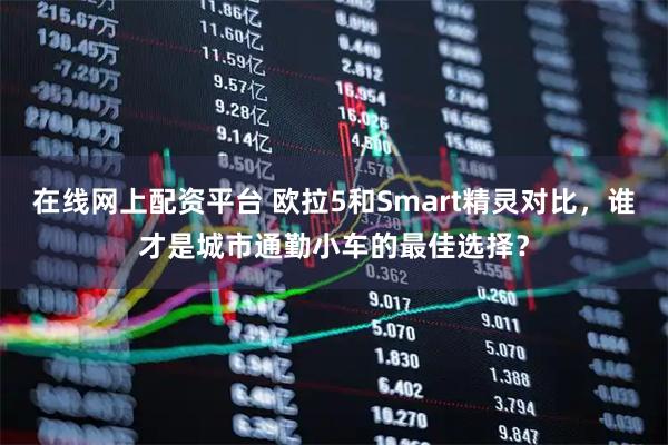 在线网上配资平台 欧拉5和Smart精灵对比,谁才是城市通勤小车的最佳选择?