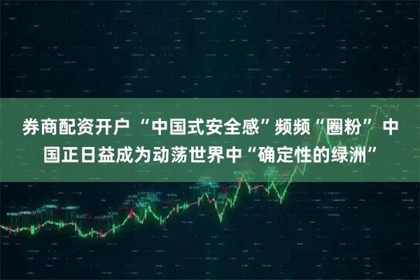 券商配资开户 “中国式安全感”频频“圈粉” 中国正日益成为动荡世界中“确定性的绿洲”