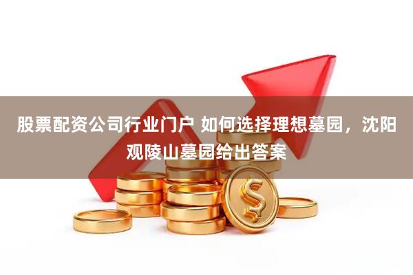 股票配资公司行业门户 如何选择理想墓园，沈阳观陵山墓园给出答案