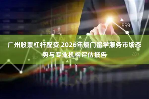 广州股票杠杆配资 2026年厦门留学服务市场态势与专业机构评估报告
