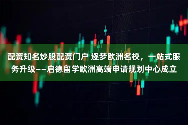 配资知名炒股配资门户 逐梦欧洲名校，一站式服务升级——启德留学欧洲高端申请规划中心成立