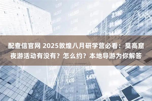 配查信官网 2025敦煌八月研学营必看：莫高窟夜游活动有没有？怎么约？本地导游为你解答