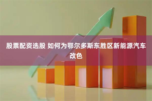 股票配资选股 如何为鄂尔多斯东胜区新能源汽车改色