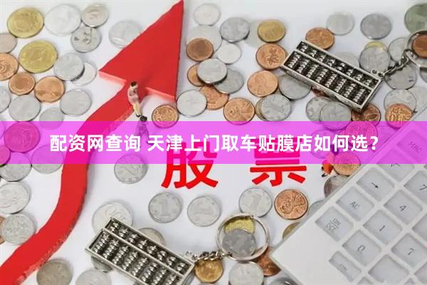配资网查询 天津上门取车贴膜店如何选？
