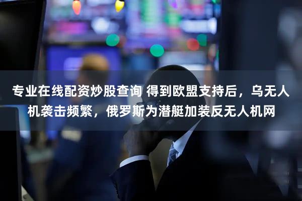 专业在线配资炒股查询 得到欧盟支持后，乌无人机袭击频繁，俄罗斯为潜艇加装反无人机网