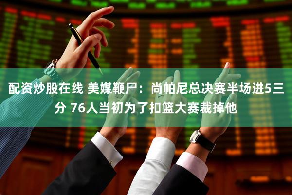 配资炒股在线 美媒鞭尸：尚帕尼总决赛半场进5三分 76人当初为了扣篮大赛裁掉他