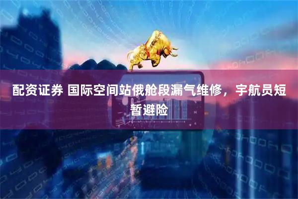 配资证券 国际空间站俄舱段漏气维修，宇航员短暂避险