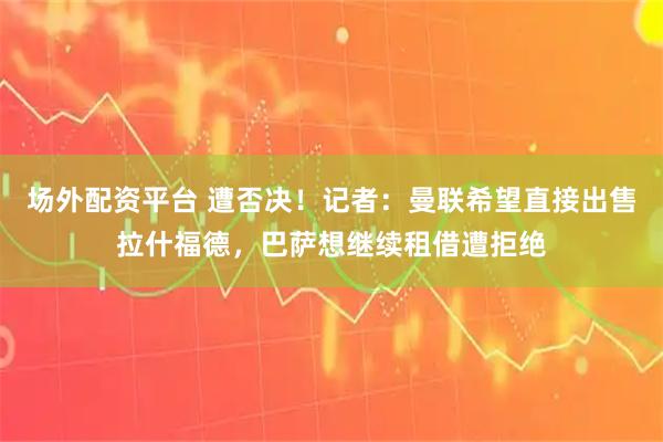 场外配资平台 遭否决！记者：曼联希望直接出售拉什福德，巴萨想继续租借遭拒绝