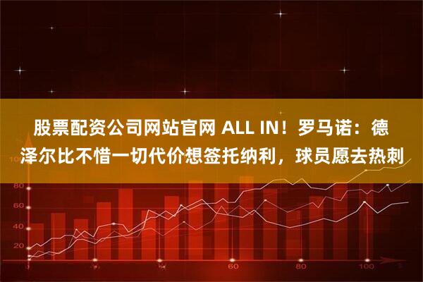 股票配资公司网站官网 ALL IN！罗马诺：德泽尔比不惜一切代价想签托纳利，球员愿去热刺