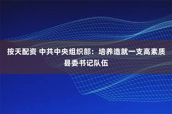 按天配资 中共中央组织部：培养造就一支高素质县委书记队伍