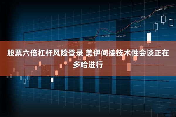 股票六倍杠杆风险登录 美伊间接技术性会谈正在多哈进行
