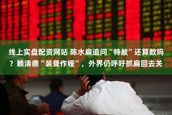 线上实盘配资网站 陈水扁追问“特赦”还算数吗？赖清德“装聋作哑”，外界仍呼吁抓扁回去关