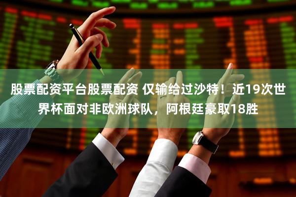 股票配资平台股票配资 仅输给过沙特！近19次世界杯面对非欧洲球队，阿根廷豪取18胜