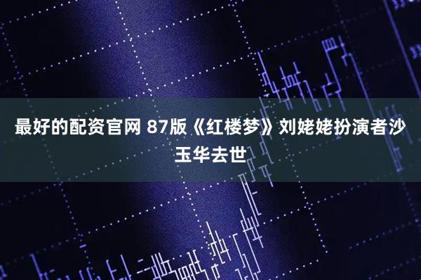 最好的配资官网 87版《红楼梦》刘姥姥扮演者沙玉华去世