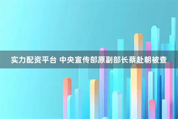 实力配资平台 中央宣传部原副部长蔡赴朝被查