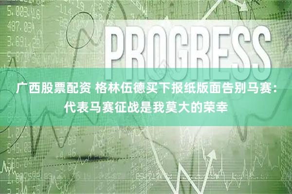 广西股票配资 格林伍德买下报纸版面告别马赛：代表马赛征战是我莫大的荣幸