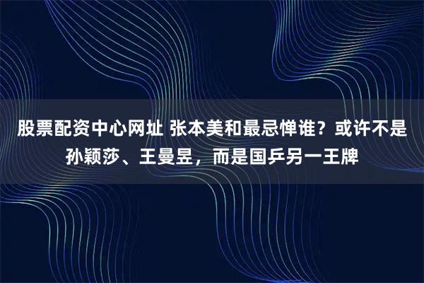 股票配资中心网址 张本美和最忌惮谁？或许不是孙颖莎、王曼昱，而是国乒另一王牌