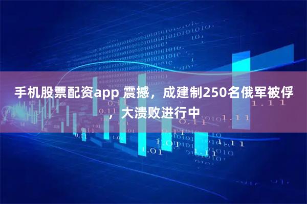 手机股票配资app 震撼，成建制250名俄军被俘，大溃败进行中