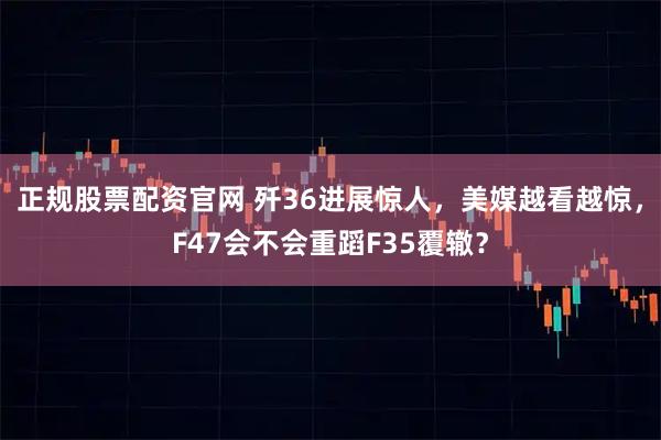 正规股票配资官网 歼36进展惊人，美媒越看越惊，F47会不会重蹈F35覆辙？